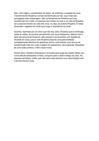 fato, o fim trágico, característico de ópera, irá confirmar a suspeita de Juca.
Transformando Rosalina e sendo transformado por ela, suas vidas são
esmagadas pela engrenagem. São os fantasmas de Rosalina que tudo
transformam em morte. A presença dos mortos na casa e na vida de Rosalina
só é possível através do culto dos vivos, ou seja, da própria Rosalina. É nesta
dimensão n egadora da morte que surge a importância do ritual.
Sozinha, reprimida por um amor que não deu certo, Rosalina que se embriaga
todas as noites, se envolve sexualmente com Juca Passarinho. Mesmo sob o
olhar de censura de Quiquina, eles passam a se encontrar com freqüência.
Dividida em duas, pois à noite Rosalina assume uma personalidade
completamente diferente da aparência diurna, confundindo Juca que se vê
transformado (não tem mais a alegria do passarinho), ela engravida. Resultado
de uma união profana, o filho nasce morto.
Diante disso, Rosalina enlouquece e é levada para longe da cidade. Desta vez,
numa atitude antecipada no texto, Quiquina pára o último relógio da casa. As
pessoas percebem, então, que não seria mais possível uma reconciliação com
a família Honório Cota.
 