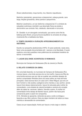 Álvaro (abolicionista), moço bonito, rico, liberal e republicano.
Martinho (estudante), ganancioso e desprezível, cabeça grande, cara
larga, feições grosseiras, olhos pardos e pequeninos.
Belchior (Jardineiro), um ser disforme e desprezível. É o símbolo da
estupidez submissa e também sua descrição física se presta a
demonstrar sua conduta: feio, cabeludo, atarracado e corcunda.
Dr. Geraldo: é um advogado conceituado, que serve como fiel da
balança para Álvaro, já que procura equilibrar os arroubos do amigo,
mostrando-lhe a realidade dos fatos.
6. TEMPO (QUANDO A DURAÇÃO APROXIMADAMENTE DA
HISTÓRIA)
Escrito na campanha abolicionista (1875). O autor pretende, nesta obra,
fazer uma acusação documentada anti - escravo e da liberdade. O autor
explorou uma das questões mais polêmicas da sociedade brasileira da
época: a escravidão.
7. LUGAR (ES) ONDE ACONTECEU O ROMANCE.
Município de Campos de Goitacases (Rio de Janeiro) e Recife.
8. RELATE O ENREDO DA OBRA.
Em uma bela fazenda, no município de Campos de Goitacases (RJ),
morava Isaura, uma linda escrava de cor de marfim. Isaura era filha de
uma bonita escrava que por não se sujeitar aos sórdidos desejos do
senhor comendador Almeida (dono da casa) sofreu as mais terríveis
privações. Esta escrava teve um caso com o feitor Miguel, que era um
bom homem e não aceitou castigá-la como mandou o seu senhor, sendo
Isaura fruto desse relacionamento. Isaura foi educada pela mulher do
comendador, e era dotada de natural bondade e candura do coração
além de saber ler, escrever, italiano, francês e piano. A mulher do
comendador tinha desejo de libertar Isaura, porém não fazia para
conservá-la perto e assim ter companhia.
O Sr. Almeida se aposenta, retirando-se para a corte e entrega a
fazenda a seu filho Leôncio. Este era digno herdeiro de todos os maus
instintos e devassidão do comendador.
Casou-se por especulação. Nutre por Isaura o mais cego e violento
 