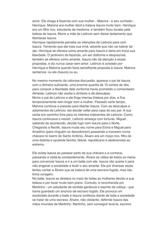 amor. Ele chega à fazenda com sua mulher - Malvina - e seu cunhado -
Henrique. Malvina era mulher dócil e tratava Isaura muito bem. Henrique
era um filho rico, estudante de medicina, e também ficou tocado pela
beleza de Isaura. Morre a mãe de Leôncio sem deixar testamento que
libertasse Isaura.
Henrique rapidamente percebe as intenções de Leôncio para com
Isaura. Temendo que ele traia sua irmã, adverte que não vai tolerar tal
ato. Henrique se oferece como amante para Isaura e daria em troca sua
liberdade. O jardineiro da fazenda, um ser disforme e desprezível,
também se oferece como amante. Isaura não dá atenção a essas
propostas, e diz nunca casar sem amor. Leôncio é avistado por
Henrique e Malvina quando fazia semelhante proposta à Isaura. Malvina
sentencia: ou ela (Isaura) ou eu.
No mesmo momento da calorosa discussão, aparece o pai de Isaura
com o dinheiro suficiente, uma enorme quantia de 10 contos de réis,
para comprar a liberdade dela conforme havia prometido o comendador
Almeida. Leôncio não aceita o dinheiro e dá desculpas .
Morre o pai de Leôncio e ele finge imensa tristeza por dias, e fica
temporariamente sem brigar com a mulher. Passado certo tempo,
Malvina continua a pressão para libertar Isaura. Com as desculpas e
adiamentos de Leôncio, ela decide voltar para casa do seu pai. A sua
saída era caminho livre para os intentos indecentes de Leôncio. Como
Isaura continuava a resistir, Leôncio ameaça com torturas. Miguel,
sabendo do acontecido, decide fugir com Isaura para o Norte.
Chegando a Recife, Isaura muda seu nome para Elvira e Miguel para
Anselmo (para ninguém os descobrirem) passando a morarem numa
chácara no bairro de Santo Antônio. Álvaro era um moço rico, filho de
uma distinta e opulente família, liberal, republicano e abolicionista ao
extremo.
Ele avista Isaura ao passear perto da sua chácara e a conhece,
passando a visitá-la constantemente. Álvaro se utiliza de todos os meios
para convencer Isaura a ir a um baile com ele. Isaura não queria ir para
não enganar a sociedade e iludir o seu amante. Ela por diversas vezes
tentou contar a Álvaro que se tratava de uma escrava fugida, mas não
tinha coragem.
No baile, Isaura se destaca no meio de todas as mulheres devido a sua
beleza e por tocar muito bem piano. Contudo, é reconhecida por
Martinho - um estudante de sórdida ganância e espírito de cobiça - que
havia guardado um anúncio de escravo fugido. Ele provoca um
escândalo durante o baile e Isaura confessa diante de toda a sociedade
se tratar de uma escrava. Álvaro, não obstante, defende Isaura das
mãos imundas de Martinho. Martinho, sem conseguir levá-la, escreve
 