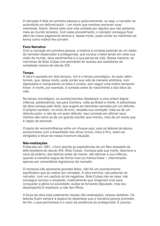 A narração é feita em primeira pessoa e postumamente, ou seja, o narrador se
autointitula um defunto-autor – um morto que resolveu escrever suas
memórias. Assim, temos toda uma vida contada por alguém que não pertence
mais ao mundo terrestre. Com esse procedimento, o narrador consegue ficar
além de nosso julgamento terreno e, desse modo, pode contar as memórias da
forma como melhor lhe convém.
Foco Narrativo
Com a narração em primeira pessoa, a história é contada partindo de um relato
do narrador-observador e protagonista, que conduz o leitor tendo em vista sua
visão de mundo, seus sentimentos e o que pensa da vida. Dessa maneira, as
memórias de Brás Cubas nos permitirão ter acesso aos bastidores da
sociedade carioca do século XIX.
Tempo
A obra é apoiada em dois tempos. Um é o tempo psicológico, do autor além-
túmulo, que, desse modo, pode contar sua vida de maneira arbitrária, com
digressões e manipulando os fatos à revelia, sem seguir uma ordem temporal
linear. A morte, por exemplo, é contada antes do nascimento e dos fatos da
vida.
No tempo cronológico, os acontecimentos obedecem a uma ordem lógica:
infância, adolescência, ida para Coimbra, volta ao Brasil e morte. A estranheza
da obra começa pelo título, que sugere as memórias narradas por um defunto.
O próprio narrador, no início do livro, ressalta sua condição: trata-se de um
defunto-autor, e não de um autor defunto. Isso consiste em afirmar seus
méritos não como os de um grande escritor que morreu, mas de um morto que
é capaz de escrever.
O pacto de verossimilhança sofre um choque aqui, pois os leitores da época,
acostumados com a linearidade das obras (início, meio e fim), veem-se
obrigados a situar-se nessa incomum situação.
Não-realizações
Publicado em 1881, o livro aborda as experiências de um filho abastado da
elite brasileira do século XIX, Brás Cubas. Começa pela sua morte, descreve a
cena do enterro, dos delírios antes de morrer, até retornar a sua infância,
quando a narrativa segue de forma mais ou menos linear – interrompida
apenas por comentários digressivos do narrador.
O romance não apresenta grandes feitos, não há um acontecimento
significativo que se realize por completo. A obra termina, nas palavras do
narrador, com um capítulo só de negativas. Brás Cubas não se casa; não
consegue concluir o emplasto, medicamento que imaginara criar para
conquistar a glória na sociedade; acaba se tornando deputado, mas seu
desempenho é medíocre; e não tem filhos.
A força da obra está justamente nessas não-realizações, nesses detalhes. Os
leitores ficam sempre à espera do desenlace que a narrativa parece prometer.
Ao fim, o que permanece é o vazio da existência do protagonista. É preciso
 