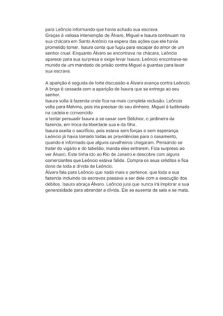 para Leôncio informando que havia achado sua escrava.
Graças à valiosa intervenção de Álvaro, Miguel e Isaura continuam na
sua chácara em Santo Antônio na espera das ações que ele havia
prometido tomar. Isaura conta que fugiu para escapar do amor de um
senhor cruel. Enquanto Álvaro se encontrava na chácara, Leôncio
aparece para sua surpresa e exige levar Isaura. Leôncio encontrava-se
munido de um mandado de prisão contra Miguel e guardas para levar
sua escrava.
A aparição é seguida de forte discussão e Álvaro avança contra Leôncio.
A briga é cessada com a aparição de Isaura que se entrega ao seu
senhor.
Isaura volta à fazenda onde fica na mais completa reclusão. Leôncio
volta para Malvina, pois iria precisar do seu dinheiro. Miguel é ludibriado
na cadeia e convencido
a tentar persuadir Isaura a se casar com Belchior, o jardineiro da
fazenda, em troca da liberdade sua e da filha.
Isaura aceita o sacrifício, pois estava sem forças e sem esperança.
Leôncio já havia tomado todas as providências para o casamento,
quando é informado que alguns cavalheiros chegaram. Pensando se
tratar do vigário e do tabelião, manda eles entrarem. Fica surpreso ao
ver Álvaro. Este tinha ido ao Rio de Janeiro e descobre com alguns
comerciantes que Leôncio estava falido. Compra os seus créditos e fica
dono de toda a dívida de Leôncio.
Álvaro fala para Leôncio que nada mais o pertence, que toda a sua
fazenda incluindo os escravos passava a ser dele com a execução dos
débitos. Isaura abraça Álvaro. Leôncio jura que nunca irá implorar a sua
generosidade para abrandar a dívida. Ele se ausenta da sala e se mata.
 