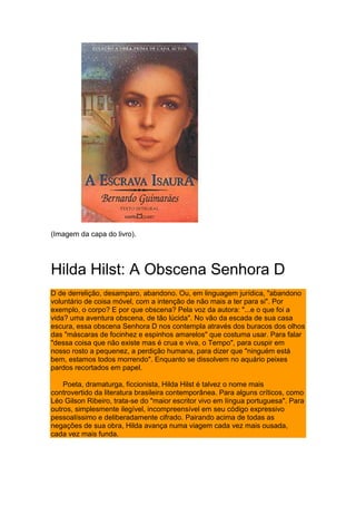 (Imagem da capa do livro).
Hilda Hilst: A Obscena Senhora D
D de derrelição, desamparo, abandono. Ou, em linguagem jurídica, "abandono
voluntário de coisa móvel, com a intenção de não mais a ter para si". Por
exemplo, o corpo? E por que obscena? Pela voz da autora: "...e o que foi a
vida? uma aventura obscena, de tão lúcida". No vão da escada de sua casa
escura, essa obscena Senhora D nos contempla através dos buracos dos olhos
das "máscaras de focinhez e espinhos amarelos" que costuma usar. Para falar
"dessa coisa que não existe mas é crua e viva, o Tempo", para cuspir em
nosso rosto a pequenez, a perdição humana, para dizer que "ninguém está
bem, estamos todos morrendo". Enquanto se dissolvem no aquário peixes
pardos recortados em papel.
Poeta, dramaturga, ficcionista, Hilda Hilst é talvez o nome mais
controvertido da literatura brasileira contemporânea. Para alguns críticos, como
Léo Gilson Ribeiro, trata-se do "maior escritor vivo em língua portuguesa". Para
outros, simplesmente ilegível, incompreensível em seu código expressivo
pessoalíssimo e deliberadamente cifrado. Pairando acima de todas as
negações de sua obra, Hilda avança numa viagem cada vez mais ousada,
cada vez mais funda.
 