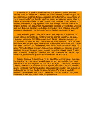 A história - se é que há uma história aqui - é simples: após a morte do
amante, Hillé, a Senhora D, se recolhe ao vão da escada, "um Nada igual ao
teu, repensando misérias, tentando escapar, como tu mesmo, contornando um
vazio, relembrando", em direção à própria morte. Numa prosa que se dilata e
contrai, às vezes estufada, barroca, repleta de cintilâncias, outras se fazendo
navalha, corte seco, a linguagem de Hilda Hilst avança sobre as camisas-de-
força da sintaxe para desvendar insuspeitados espaços. O resultado é um texto
que, fora de nossa literatura, ao lado de Guimarães Rosa e Clarice Lispector,
só encontraria paralelo em Joyce ou Samuel Beckett. Mais além: é vivo.
Sons, trinados, gritos, urros, rouquidões. Asa. Impossível aventurar-se
nestas páginas sem entrega. Inútil municiar-se apenas das armas da razão.
Hipnótico, o discurso de Hilda envolve como águas - às vezes lodosas, às
vezes claras - e numa vertigem nos arrasta, de susto em susto, cada vez mais
para perto daquilo que Joyce chamava de "o selvagem coração da vida". Onde
tudo pode acontecer. De uma facada pelas costas a um apaixonado beijo de
amor, "jorrando volúpia e ilusão". Traiçoeiras e sensuais, as palavras ofegam e
palpitam, como se tivessem carne, sangue, músculos, nervos, ossos. E além
disso: uma aura impalpável, uma alma indizível. Uma alma que procura cega,
obsessiva, pelo invisível que nos disseram haver um dia: Deus.
Como a Senhora D, sem Deus, no fim do milênio, entre miséria, loucura e
lixo atômico, para nós mesmos a vida pode ter sido ou - mais terrível - estar
sendo somente "uma angústia escura, um nojo negro". Contra isso, Hilda grita.
Como a Senhora D, a obscena, a sapa, a porca, nos vemos ao final também
assim, perplexos, nus: "um susto que adquiriu compreensão". Mas sempre se
pode gostar de porcos. Gostar de gente, também. Por amar a condição
humana, Hilda escreve. Um olho no divino, um outro em Astaroth. Ninguém
sairá ileso. Como não se sai, afinal, da própria vida.
 