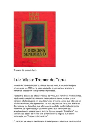 (Imagem da capa do livro).
Luiz Vilela: Tremor de Terra
Tremor de Terra relança os 20 contos de Luiz Vilela, e foi publicado pela
primeira vez em 1967, e na sua maioria são em prosa bem acabada e
narrativas coesas em sua aparente simplicidade.
Nesta obra destaca-se a feição realista de Vilela, nas narrativas memorialistas,
focalizando um episódio marcante vivido pelo menino de então e que o
narrador adulto recupera em seu discurso do presente. Ainda que não seja um
fato extraordinário, ele representou, na vida daquele que narra, um momento
de mudança ou de ruptura que alterou uma condição existencial anterior (de
inocência, de ingenuidade) e colaborou para a sua formação e seu
amadurecimento pessoal, como a morte do avô, no conto "Felicidade", e a
conversa do diretor da escola com o menino que o flagrara num ato de
pederastia, em "Com os próprios olhos".
O herói por excelência das histórias é o ser que tem dificuldade de se encaixar
 