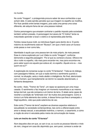 no mundo.
No conto "Imagem", o protagonista procura saber de seus conhecidos o que
acham dele. A cada opinião percebe que sua imagem no espelho se modifica.
Por ficar perdido entre tantas imagens, pois cada uma pensa uma coisa
diferente, ele adquire fama de ser uma pessoa instável.
Outros personagens que ensaiam contrariar o padrão imposto pela sociedade
também sofrem pressão. A personagem tia Lázara de "O Violino" tenta na
maturidade aprender a tocar o violino e é repreendida pela família.
Feridos nessa busca inútil, os indivíduos fogem para dentro de si. O ponto
máximo do recolhimento está em "Buraco", em que o herói cava um buraco
onde passa a viver como tatu.
Identidade é aquilo que uma pessoa tem de mais próprio, de mais pessoal.
Esse é o tema explorado por Luiz Vilela no conto "Imagem", conforme
demonstra a seguinte passagem: “Foi aí que eu comecei a busca. Olhava-me
dia e noite no espelho, não mais para encantar-me, mas para encontrar-me,
para saber quem era aquele que estava ali, no espelho. Aquele era eu – mas
quem era eu?”
A exploração do nonsense surge no conto "O fantasma". Trata-se do diálogo,
com passagens hilárias, em que a razão domina o sentimento quando o
normal, na situação, seria o medo abafar a inteligência. No final, aterrorizado
com o homem, que tranqüilamente vai dormir no casarão abandonado, o
fantasma desaparece.
No conto - título, "Tremor de Terra", um rapaz se apaixona por uma moça
casada. O sentimento o faz imaginar um momento maravilhoso e ao mesmo
tempo terrível, que ele compara a um tremor de terra. O abalo seria capaz de
reverter a condição de "enterrado vivo" de muitos dos personagens. Como a
ironia é um forte elemento dos contos, é dessa forma que lhes é ameaçado o
frágil equilíbrio, visto que pode soterrá-los de vez.
Este conto ("Tremor de terra") expõem-se diversos aspectos relativos à
sexualidade na sociedade contemporânea, tais como a diferenciação entre
amor e desejo sexual, a sexualidade instintiva, o namoro, o casamento, e como
a noção de amor é veiculada pelos meios de comunicação de massa.
Leia um trecho do conto "O buraco"
Num daqueles dias em que, ao sair à rua, eu ouvira as pessoas falando e rindo
de mim, cheguei em casa tão deprimido que, sem parar, comecei a andar de
 