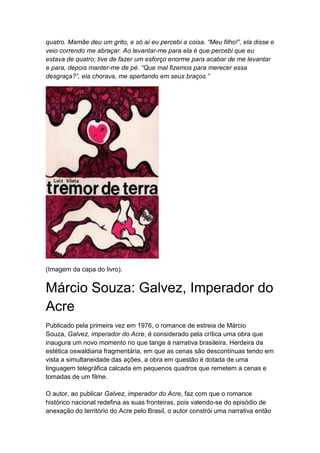 quatro. Mamãe deu um grito, e só aí eu percebi a coisa. “Meu filho!”, ela disse e
veio correndo me abraçar. Ao levantar-me para ela é que percebi que eu
estava de quatro; tive de fazer um esforço enorme para acabar de me levantar
e para, depois manter-me de pé. “Que mal fizemos para merecer essa
desgraça?”, ela chorava, me apertando em seus braços.”
(Imagem da capa do livro).
Márcio Souza: Galvez, Imperador do
Acre
Publicado pela primeira vez em 1976, o romance de estreia de Márcio
Souza, Galvez, imperador do Acre, é considerado pela crítica uma obra que
inaugura um novo momento no que tange à narrativa brasileira. Herdeira da
estética oswaldiana fragmentária, em que as cenas são descontínuas tendo em
vista a simultaneidade das ações, a obra em questão é dotada de uma
linguagem telegráfica calcada em pequenos quadros que remetem a cenas e
tomadas de um filme.
O autor, ao publicar Galvez, imperador do Acre, faz com que o romance
histórico nacional redefina as suas fronteiras, pois valendo-se do episódio de
anexação do território do Acre pelo Brasil, o autor constrói uma narrativa então
 