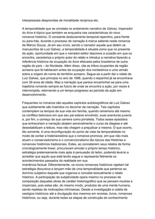interpessoais desprovidas de moralidade recíproca etc.
A temporalidade que se constata no andamento narrativo de Galvez, Imperador
do Acre é tópico que também se enquadra nas características do novo
romance histórico. O constante deslocamento temporal repentino, para frente
ou para trás, durante o processo de narração é marca saliente neste romance
de Márcio Souza. Já em seu início, sendo o narrador aquele que detém os
manuscritos de Luiz Galvez, a temporalidade é situada como que no presente
da ação, oportunidade em que o narrador-editor descreve a ocasião em que os
encontra, caracteriza o próprio autor do relato e introduz a narrativa fazendo a
referência histórica da ocupação do Acre efetuada pelos brasileiros de outra
região do país – do Nordeste. Além disso, cita as tribos ocupantes da região
acreana que lá habitavam antes da ocupação dos nordestinos e uma versão
sobre a origem do nome do território acreano. Segue-se a partir daí o relato de
Luiz Galvez, que principia no ano de 1898, quando o espanhol já se encontrava
com 39 anos de idade. Mas a narração que parece encaminhar-se para uma
trajetória rumando sempre ao futuro de onde se encontra a ação, por vezes é
interrompida, retornando a um tempo pregresso ao período da ação em
desenvolvimento.
Frequentes no romance são aqueles capítulos autobiográficos de Luiz Galvez
que subitamente são inseridos no decorrer da narração. Tais capítulos
contemplam os tempos de sua vida em família, quando rememora até mesmo
os conflitos belicosos em que seu pai esteve envolvido, suas aventuras juvenis
e, por fim, o começo de sua carreira como jornalista. Todos esses episódios
que entrecortam a narração abalam sensivelmente o curso da diegese e até
desestabilizam a leitura, mas não chegam a prejudicar a mesma. O que ocorre,
tão somente, é uma reconfiguração do ponto de vista da temporalidade no
modo de contar a história/estória que o romance promove, em que não mais
atuam o conservadorismo e o convencionalismo tão típicos das Histórias e
romances históricos tradicionais. Estes, ao conceberem seus relatos de forma
cronologicamente linear, procuravam simular o próprio tempo histórico,
estratégia pretensamente mais apta à persuasão do leitor, podendo levá-lo a
acreditar que aquilo que está lendo segue e representa fielmente os
acontecimentos passados da realidade em sua
imanência factual. Diferentemente, os novos romances históricos rejeitam tal
estratégia discursiva e lançam mão de uma temporalidade que pertence ao
domínio subjetivo daquele que organiza e concebe textualmente o relato
histórico. A participação da subjetividade opera mesmo no processo de
composição daquelas obras de caráter historiográfico que se pensam neutras e
imparciais, pois estas são, do mesmo modo, produtos de uma mente humana,
sendo repletas de motivações intrínsecas. Desde a investigação e coleta de
vestígios históricos até a divulgação dos mesmos em revistas, livros, romances
históricos, ou seja, durante todas as etapas de construção do conhecimento
 