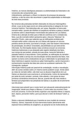 histórico, as marcas ideológicas pessoais e a arbitrariedade do historiador e do
romancista são componentes que,
infalivelmente, participam e influem no decorrer do processo de pesquisa
histórica, e não há como não reconhecer o papel da subjetividade na efetivação
de todo esse processo.
No romance são praticadas também distorções do discurso historiográfico
oficial, o que via de regra ocorre em obras pertencentes à categoria do novo
romance histórico. Tais distorções são, por vezes, flagradas na trama pelo
narrador-editor, quando ele interfere na seqüência narrativa e passa a advertir
os leitores sobre a desenfreada inventividade das palavras de Luiz Galvez.
Chama ele a atenção do leitor para a falta de coerência com a verdade dos
fatos, que ele (narrador-editor) apresenta após o discurso “falacioso” do
espanhol. Porém, cabe aqui salientar que as retificações emitidas pelo
narrador-editor sobre o discurso de Luiz Galvez são apenas um recurso
paródico dentro da trama, que teriam a função, caso não fossem instrumentos
de parodização, de atribuir veracidade, plausibilidade ao que está sendo
informado. As informações destas notas corretivas evocam os romances
históricos tradicionais e sua obsessão pelo registro detalhado dos fatos,
sua crença de que podiam, através de suas obras, transmitir fielmente o
passado histórico a seus leitores. Como paródias, as retificações do narrador-
editor não estão a serviço de uma elucidação verídica absoluta dos fatos, mas
operam na trama como sinalizadores de que a relatividade na apreciação dos
fatos históricos é aspecto inerente ao saber historiográfico, sendo impossível o
conhecimento imanente dos fatos tais como se sucederam realmente. Por
conseguinte, qualquer
informação histórica pode ser passível de contestação, revisão e reavaliação,
além de outras versões sobre um mesmo evento poderem surgir. Ainda sobre
as notas do narrador-editor, vale dizer que os abusos imaginativos de Luiz
Galvez ao descrever suas aventuras é, primeiramente, motivo de repreensão
por parte do outro narrador; contudo, mais adiante, o tom grave de seus
primeiros comentários ameniza-se, dilui-se, quando ele não mais resiste à
fantasia que prepondera nas peripécias de Galvez e ao poder de envolvimento
que ela possui:
Interrompo para advertir que o nosso herói vem abusando sistematicamante da
imaginação, desde que chegou a Manaus. E como sabe nos envolver! Para
início de conversa, no Acre ele tentou organizar uma república liberal. E depois,
bem, depois, pensando melhor, para que desviar o leitor da fantasia? (idem, p.
197)
Sobre a natureza intertextual que é inerente ao novo modelo de romance
histórico, Galvez, Imperador do Acre demonstra ilustrar plenamente esta
especial marca estilística do subgênero, ao apropriar-se de muitos textos de
 