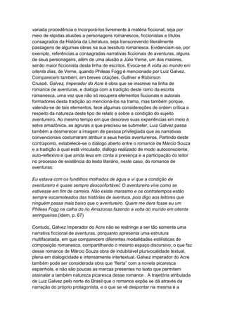 variada procedência e incorporá-los livremente à matéria ficcional, seja por
meio de rápidas alusões a personagens romanescos, ficcionistas e títulos
consagrados da História da Literatura, seja transcrevendo literalmente
passagens de algumas obras na sua tessitura romanesca. Evidenciam-se, por
exemplo, referências a consagradas narrativas ficcionais de aventuras, alguns
de seus personagens, além de uma alusão a Júlio Verne, um dos maiores,
senão maior ficcionista desta linha de escritos. Evoca-se A volta ao mundo em
oitenta dias, de Verne, quando Phileas Fogg é mencionado por Luiz Galvez.
Comparecem também, em breves citações, Gulliver e Robinson
Crusoé. Galvez, Imperador do Acre é obra que se inscreve na linha de
romance de aventuras, e dialoga com a tradição deste ramo da escrita
romanesca, uma vez que não só recupera elementos ficcionais e autorais
formadores desta tradição ao mencioná-los na trama, mas também porque,
valendo-se de tais elementos, tece algumas considerações de ordem crítica a
respeito da natureza deste tipo de relato e sobre a condição do sujeito
aventureiro. Ao mesmo tempo em que descreve suas experiências em meio à
selva amazônica, as agruras a que precisou se submeter, Luiz Galvez passa
também a desmerecer a imagem de pessoa privilegiada que as narrativas
convencionais costumaram atribuir a seus heróis aventureiros. Partindo deste
contraponto, estabelece-se o diálogo aberto entre o romance de Márcio Souza
e a tradição à qual está vinculado, diálogo realizado de modo autoconsciente,
auto-reflexivo e que ainda leva em conta a presença e a participação do leitor
no processo de existência do texto literário, neste caso, do romance de
aventuras:
Eu estava com os fundilhos molhados de água e vi que a condição de
aventureiro é quase sempre desconfortável. O aventureiro vive como se
estivesse em fim de carreira. Não existe marasmo e os contratempos estão
sempre escamoteados das histórias de aventura, pois digo aos leitores que
ninguém passa mais baixo que o aventureiro. Quem me dera fosse eu um
Phileas Fogg na calha do rio Amazonas fazendo a volta do mundo em oitenta
seringueiras.(idem, p. 87)
Contudo, Galvez Imperador do Acre não se restringe a ser tão somente uma
narrativa ficcional de aventuras, porquanto apresenta uma estrutura
multifacetada, em que comparecem diferentes modalidades estilísticas de
composição romanesca, compartilhando o mesmo espaço discursivo, o que faz
desse romance de Márcio Souza obra de indubitável plurivocalidade textual,
plena em dialogicidade e intensamente intertextual. Galvez imperador do Acre
também pode ser considerada obra que “flerta” com a novela picaresca
espanhola, e não são poucas as marcas presentes no texto que permitem
assinalar a também natureza picaresca desse romance . A trajetória atribulada
de Luiz Galvez pelo norte do Brasil que o romance expõe se dá através da
narração do próprio protagonista, e o que se vê despontar na mesma é a
 