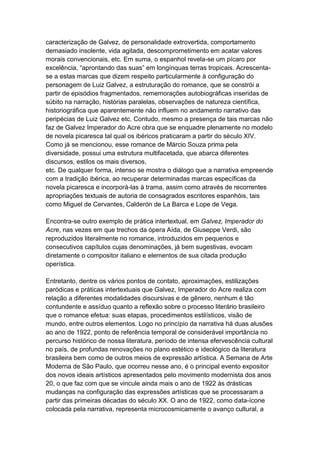 caracterização de Galvez, de personalidade extrovertida, comportamento
demasiado insolente, vida agitada, descomprometimento em acatar valores
morais convencionais, etc. Em suma, o espanhol revela-se um pícaro por
excelência, “aprontando das suas” em longínquas terras tropicais. Acrescenta-
se a estas marcas que dizem respeito particularmente à configuração do
personagem de Luiz Galvez, a estruturação do romance, que se constrói a
partir de episódios fragmentados, rememorações autobiográficas inseridas de
súbito na narração, histórias paralelas, observações de natureza científica,
historiográfica que aparentemente não influem no andamento narrativo das
peripécias de Luiz Galvez etc. Contudo, mesmo a presença de tais marcas não
faz de Galvez Imperador do Acre obra que se enquadre plenamente no modelo
de novela picaresca tal qual os ibéricos praticaram a partir do século XIV.
Como já se mencionou, esse romance de Márcio Souza prima pela
diversidade, possui uma estrutura multifacetada, que abarca diferentes
discursos, estilos os mais diversos,
etc. De qualquer forma, intenso se mostra o diálogo que a narrativa empreende
com a tradição ibérica, ao recuperar determinadas marcas específicas da
novela picaresca e incorporá-las à trama, assim como através de recorrentes
apropriações textuais de autoria de consagrados escritores espanhóis, tais
como Miguel de Cervantes, Calderón de La Barca e Lope de Vega.
Encontra-se outro exemplo de prática intertextual, em Galvez, Imperador do
Acre, nas vezes em que trechos da ópera Aída, de Giuseppe Verdi, são
reproduzidos literalmente no romance, introduzidos em pequenos e
consecutivos capítulos cujas denominações, já bem sugestivas, evocam
diretamente o compositor italiano e elementos de sua citada produção
operística.
Entretanto, dentre os vários pontos de contato, aproximações, estilizações
paródicas e práticas intertextuais que Galvez, Imperador do Acre realiza com
relação a diferentes modalidades discursivas e de gênero, nenhum é tão
contundente e assíduo quanto a reflexão sobre o processo literário brasileiro
que o romance efetua: suas etapas, procedimentos estilísticos, visão de
mundo, entre outros elementos. Logo no princípio da narrativa há duas alusões
ao ano de 1922, ponto de referência temporal de considerável importância no
percurso histórico de nossa literatura, período de intensa efervescência cultural
no país, de profundas renovações no plano estético e ideológico da literatura
brasileira bem como de outros meios de expressão artística. A Semana de Arte
Moderna de São Paulo, que ocorreu nesse ano, é o principal evento expositor
dos novos ideais artísticos apresentados pelo movimento modernista dos anos
20, o que faz com que se vincule ainda mais o ano de 1922 às drásticas
mudanças na configuração das expressões artísticas que se processaram a
partir das primeiras décadas do século XX. O ano de 1922, como data-ícone
colocada pela narrativa, representa microcosmicamente o avanço cultural, a
 