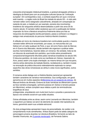 crescente emancipação intelectual brasileira, a gradual abnegação artística e
ideológica do Brasil para com as produções culturais típicas da “civilização
européia”. Em contrapartida a isso, o contexto específico em que o romance
está inserido – a região norte do Brasil da metade do século XX – é visto pelo
narrador editor como estagnado culturalmente, atrasado em comparação ao
restante do país, a metade sul, por exemplo, pioneira dos movimentos
brasileiros de vanguarda artística desencadeados a partir dos anos 20 do
mesmo século. O narrador editor esclarece que com a publicação de Galvez
imperador do Acre a literatura amazônica finalmente deixa pra trás os
resquícios da extravagante escrita parnasiana, passa a conhecer e a integrar o
estágio mais amadurecido do percurso histórico-literário brasileiro.
A reflexão em torno da Literatura brasileira tem continuidade quando o mesmo
narrador-editor afirma ter encontrado, por acaso, os manuscritos de Luiz
Galvez em um sebo qualquer de Paris, e que, tal como fizera José de Alencar,
em A Guerra dos Mascates, decide também ele organizar e publicar estes
escritos memorialísticos, fazendo deles um romance. Na verdade, trata-se de
um discurso de acentuado tom paródico, que incide sobre procedimento
composicional largamente difundido pelas narrativas brasileiras do século XIX.
O discurso paródico, do modo como se manifesta em Galvez, Imperador do
Acre, possui assim uma dupla orientação: ao mesmo tempo em que recupera,
retoma certos elementos da tradição literária, revitalizando-a, também investe
na renovação de prática discursiva reiteradamente explorada no campo
específico das obras romanescas ao atribuir a elas novos significados, outros
sentidos.
O romance ainda dialoga com a História literária nacional por apresentar
também caracteres de narrativa memorialística. Sua configuração, em geral,
aproxima-se em muitos aspectos deMemórias de um sargento de milícias, de
Manuel Antônio de Almeida. Embora as duas narrativas se diferenciem quanto
ao foco narrativo empregado, (primeira pessoa em Galvez e terceira pessoa
em Memórias), ambas compõem seus relatos a partir de reminiscências
biográficas de seus
protagonistas, arquitetando com muito bom humor e picardia o panorama da
época e do contexto social em que estão situados.
Outras afinidades entre as obras: assim como Leonardo em Memórias, também
o espanhol Luiz Galvez vai servir de elemento de coesão inter-episódica da
trama, garantindo assim sua unidade estrutural.
Os dois protagonistas apresentam traços de personalidade, de caráter e de
comportamento muito semelhantes. Ambos fazem parte da seleta categoria de
personagens pícaros atuantes na Literatura Brasileira, formando ao lado de
Geraldo Viramundo, de O grande mentecapto, de Fernando Sabino
 
