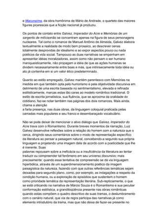 e Macunaíma, da obra homônima de Mário de Andrade, o quarteto das maiores
figuras picarescas que a ficção nacional já produziu.
Os pontos de contato entre Galvez, Imperador do Acre e Memórias de um
sargento de milíciasnão se concentram apenas na figura de seus personagens
nucleares. Tal como o romance de Manuel Antônio de Almeida, Galvez elabora
textualmente a realidade de modo bem prosaico, ao descrever cenas
totalmente desprovidas de idealismo e ao expor aspectos pouco ou nada
poéticos da vida social. Tampouco as duas narrativas se empenham em
apresentar idéias moralizadoras, assim como não pensam o ser humano
maniqueisticamente, não propagam a idéia de que as ações humanas se
dividem necessariamente entre boas e más, que intrinsecamente toda idéia ou
ato já contenha em si um valor ético predeterminado.
Quanto ao estilo empregado, Galvez mantém parentesco com Memórias na
medida em que também opta pelo humorismo e pela objetividade discursiva em
detrimento de uma escrita baseada no sentimentalismo, elevada e refinada
estilisticamente, marcas estas tão caras ao modelo romântico tradicional. O
estilo de escrita jornalística, sua fluência, que se aproxima da oralidade do
cotidiano, faz-se notar também nas páginas dos dois romances. Mais ainda,
chama a atenção
a farta presença, nas duas obras, da linguagem coloquial praticada pelas
camadas mais populares e seu franco e desembaraçado vocabulário.
Não se pode deixar de mencionar o ativo diálogo que Galvez, Imperador do
Acre trava com o Romantismo. Durante breves momentos da narração, Luiz
Galvez desenvolve reflexões sobre a relação do homem com a natureza que o
cerca, dirigindo seus comentários sobre o modo de representação específico
da literatura ao pensar a paisagem natural, concebendo-a segundo sua própria
linguagem e projetando uma imagem dela de acordo com a poeticidade que lhe
é inerente. Suas
palavras repousam sobre a ineficácia ou a insuficiência da literatura ao tentar
traduzir ou compreender tal fenômeno em seu universo discursivo; mais
precisamente: quando essa tentativa de compreensão se dá via linguagem
hiperbólica, através de um superdimensionamento poético da imagem
paisagística da natureza, fazendo com que outras referências temáticas sejam
deixadas para segundo plano, como, por exemplo, as indagações a respeito da
condição humana, ou a exploração de episódios que sustentem o homem
como prioridade temática da representação literária. Sub-repticiamente, o que
se está criticando na narrativa de Márcio Souza é o Romantismo e sua peculiar
conformação estilística, a grandiloqüência presente nas obras românticas
quando estas compõem o quadro descritivo de suas tramas, o deslumbramento
com o cenário natural, que via de regra participa das narrativas já como
elemento introdutório da trama, mas que não deixa de fazer-se presente no
 