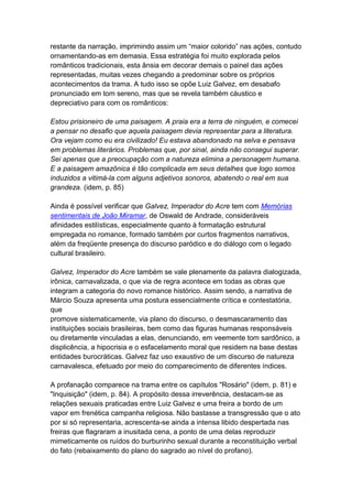 restante da narração, imprimindo assim um “maior colorido” nas ações, contudo
ornamentando-as em demasia. Essa estratégia foi muito explorada pelos
românticos tradicionais, esta ânsia em decorar demais o painel das ações
representadas, muitas vezes chegando a predominar sobre os próprios
acontecimentos da trama. A tudo isso se opõe Luiz Galvez, em desabafo
pronunciado em tom sereno, mas que se revela também cáustico e
depreciativo para com os românticos:
Estou prisioneiro de uma paisagem. A praia era a terra de ninguém, e comecei
a pensar no desafio que aquela paisagem devia representar para a literatura.
Ora vejam como eu era civilizado! Eu estava abandonado na selva e pensava
em problemas literários. Problemas que, por sinal, ainda não consegui superar.
Sei apenas que a preocupação com a natureza elimina a personagem humana.
E a paisagem amazônica é tão complicada em seus detalhes que logo somos
induzidos a vitimá-la com alguns adjetivos sonoros, abatendo o real em sua
grandeza. (idem, p. 85)
Ainda é possível verificar que Galvez, Imperador do Acre tem com Memórias
sentimentais de João Miramar, de Oswald de Andrade, consideráveis
afinidades estilísticas, especialmente quanto à formatação estrutural
empregada no romance, formado também por curtos fragmentos narrativos,
além da freqüente presença do discurso paródico e do diálogo com o legado
cultural brasileiro.
Galvez, Imperador do Acre também se vale plenamente da palavra dialogizada,
irônica, carnavalizada, o que via de regra acontece em todas as obras que
integram a categoria do novo romance histórico. Assim sendo, a narrativa de
Márcio Souza apresenta uma postura essencialmente crítica e contestatória,
que
promove sistematicamente, via plano do discurso, o desmascaramento das
instituições sociais brasileiras, bem como das figuras humanas responsáveis
ou diretamente vinculadas a elas, denunciando, em veemente tom sardônico, a
displicência, a hipocrisia e o esfacelamento moral que residem na base destas
entidades burocráticas. Galvez faz uso exaustivo de um discurso de natureza
carnavalesca, efetuado por meio do comparecimento de diferentes índices.
A profanação comparece na trama entre os capítulos "Rosário" (idem, p. 81) e
"Inquisição" (idem, p. 84). A propósito dessa irreverência, destacam-se as
relações sexuais praticadas entre Luiz Galvez e uma freira a bordo de um
vapor em frenética campanha religiosa. Não bastasse a transgressão que o ato
por si só representaria, acrescenta-se ainda a intensa libido despertada nas
freiras que flagraram a inusitada cena, a ponto de uma delas reproduzir
mimeticamente os ruídos do burburinho sexual durante a reconstituição verbal
do fato (rebaixamento do plano do sagrado ao nível do profano).
 