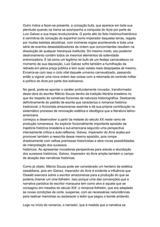 Outro índice a fazer-se presente, a coroação bufa, que aparece em toda sua
plenitude quando na trama se acompanha a conquista do Acre por parte de
Luiz Galvez e sua tropa revolucionária. O ponto alto do feito histórico/histriônico
é cerimônia de coroação do espanhol como imperador daquelas terras, regada
por muitas bebidas alcoólicas, com inúmeras orgias acontecendo e toda uma
série de eventos desestabilizadores da ordem que concomitantes resultam na
dissolução de qualquer hierarquia instituída. Do mesmo modo, seu posterior
destronamento contém todos os mesmos elementos da solenidade
entronizadora. E tal como um legítimo rei bufo de um festejo carnavalesco no
momento de sua deposição, Luiz Galvez sofre também a humilhação da
retirada em plena praça pública e tem suas vestes reais despojadas ali mesmo.
Encerra-se com isso o ciclo vital daquele universo carnavalizado, passando
então a vigorar uma nova ordem das coisas com a retomada do controle militar
e político do Acre por parte dos bolivianos.
No geral, pode-se apontar o caráter profundamente inovador, transformador
desta obra do escritor Márcio Souza dentro da tradição literária brasileira no
que diz respeito às narrativas ficcionais de natureza historiográfica. Destoando
definitivamente do padrão de escrita que caracteriza o romance histórico
tradicional, o ficcionista amazonense assimila e dá sua própria contribuição no
sistemático processo de renovação estética e ideológica que a literatura latino-
americana
começou a desenvolver a partir da metade do século XX neste ramo de
produção romanesca. Ao explorar ficcionalmente importante episódio da
trajetória histórica brasileira e sul-americana segundo uma perspectiva
intensamente crítica e auto-reflexiva, Galvez, Imperador do Acre acaba por
promover também a reescrita desse mesmo episódio, pois rompe
drasticamente com velhas premissas historicistas e abre novas possibilidades
de interpretação dos sucessos
históricos. Ao apresentar inovadoras perspectivas para estudo e elucidação
dos sucessos históricos, Galvez, Imperador do Acre amplia também o campo
de atuação das narrativas históricas.
Como já citado, Márcio Souza pode ser considerado um herdeiro da estética
oswaldiana, pois em Galvez, imperador do Acre é evidente a influência que
Oswald exercera sobre o escritor amazonense para a produção do que se
poderia chamar um cine-folhetim. Isso porque uma das convenções que a
narrativa paródica do escritor manauara tem como alvo é aquela que se
consagrou em meados do século XIX: o romance-folhetim, que era adaptado
às novas condições de corte, suspense, com as necessárias redundâncias
para reativar memórias ou esclarecer o leitor que pegou o bonde andando.
Logo no início do romance, o narrador, que à medida que a narrativa se
 