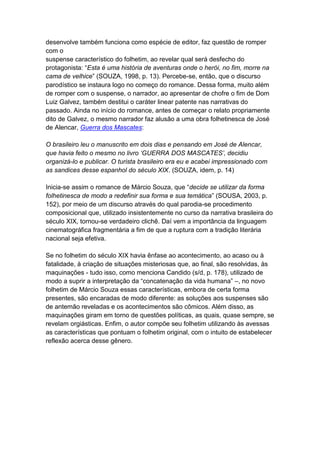 desenvolve também funciona como espécie de editor, faz questão de romper
com o
suspense característico do folhetim, ao revelar qual será desfecho do
protagonista: “Esta é uma história de aventuras onde o herói, no fim, morre na
cama de velhice” (SOUZA, 1998, p. 13). Percebe-se, então, que o discurso
parodístico se instaura logo no começo do romance. Dessa forma, muito além
de romper com o suspense, o narrador, ao apresentar de chofre o fim de Dom
Luiz Galvez, também destitui o caráter linear patente nas narrativas do
passado. Ainda no início do romance, antes de começar o relato propriamente
dito de Galvez, o mesmo narrador faz alusão a uma obra folhetinesca de José
de Alencar, Guerra dos Mascates:
O brasileiro leu o manuscrito em dois dias e pensando em José de Alencar,
que havia feito o mesmo no livro ‘GUERRA DOS MASCATES’, decidiu
organizá-lo e publicar. O turista brasileiro era eu e acabei impressionado com
as sandices desse espanhol do século XIX. (SOUZA, idem, p. 14)
Inicia-se assim o romance de Márcio Souza, que “decide se utilizar da forma
folhetinesca de modo a redefinir sua forma e sua temática” (SOUSA, 2003, p.
152), por meio de um discurso através do qual parodia-se procedimento
composicional que, utilizado insistentemente no curso da narrativa brasileira do
século XIX, tornou-se verdadeiro clichê. Daí vem a importância da linguagem
cinematográfica fragmentária a fim de que a ruptura com a tradição literária
nacional seja efetiva.
Se no folhetim do século XIX havia ênfase ao acontecimento, ao acaso ou à
fatalidade, à criação de situações misteriosas que, ao final, são resolvidas, às
maquinações - tudo isso, como menciona Candido (s/d, p. 178), utilizado de
modo a suprir a interpretação da “concatenação da vida humana” –, no novo
folhetim de Márcio Souza essas características, embora de certa forma
presentes, são encaradas de modo diferente: as soluções aos suspenses são
de antemão reveladas e os acontecimentos são cômicos. Além disso, as
maquinações giram em torno de questões políticas, as quais, quase sempre, se
revelam orgiásticas. Enfim, o autor compõe seu folhetim utilizando às avessas
as características que pontuam o folhetim original, com o intuito de estabelecer
reflexão acerca desse gênero.
 