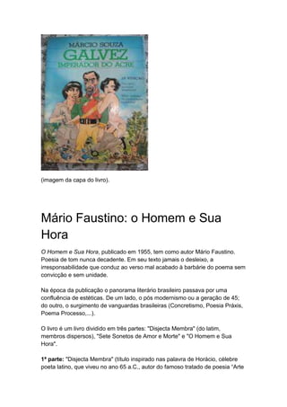 (imagem da capa do livro).
Mário Faustino: o Homem e Sua
Hora
O Homem e Sua Hora, publicado em 1955, tem como autor Mário Faustino.
Poesia de tom nunca decadente. Em seu texto jamais o desleixo, a
irresponsabilidade que conduz ao verso mal acabado à barbárie do poema sem
convicção e sem unidade.
Na época da publicação o panorama literário brasileiro passava por uma
confluência de estéticas. De um lado, o pós modernismo ou a geração de 45;
do outro, o surgimento de vanguardas brasileiras (Concretismo, Poesia Práxis,
Poema Processo,...).
O livro é um livro dividido em três partes: "Disjecta Membra" (do latim,
membros dispersos), "Sete Sonetos de Amor e Morte" e "O Homem e Sua
Hora".
1ª parte: "Disjecta Membra" (título inspirado nas palavra de Horácio, célebre
poeta latino, que viveu no ano 65 a.C., autor do famoso tratado de poesia “Arte
 