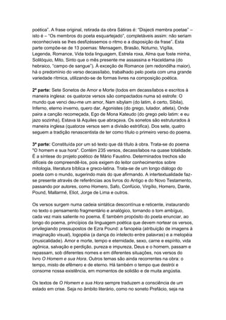 poética”. A frase original, retirada da obra Sátiras é: “Disjecti membra poetae” –
isto é – “Os membros do poeta esquartejado”, completáveis assim: não seriam
reconhecíveis se lhes desfizéssemos o ritmo e a disposição da frase”. Esta
parte compõe-se de 13 poemas: Mensagem, Brasão, Noturno, Vigília,
Legenda, Romance, Vida toda linguagem, Estrela roxa, Alma que foste minha,
Solilóquio, Mito, Sinto que o mês presente me assassina e Haceldama (do
hebraico, “campo de sangue”). À exceção de Romance (em redondilha maior),
há o predomínio do verso decassílabo, trabalhado pelo poeta com uma grande
variedade rítmica, utilizando-se de formas livres na composição poética.
2ª parte: Sete Sonetos de Amor e Morte (todos em decassílabos e escritos à
maneira inglesa: os quatorze versos são compactados numa só estrofe: O
mundo que venci deu-me um amor, Nam sibylam (do latim, é certo, Sibila),
Inferno, eterno inverno, quero dar, Agonistes (do grego, lutador, atleta), Onde
paira a canção recomeçada, Ego de Mona Kateudo (do grego pelo latim: e eu
jazo sozinha), Estava lá Aquiles que abraçava. Os sonetos são estruturados à
maneira inglesa (quatorze versos sem a divisão estrófica). Dos sete, quatro
seguem a tradição renascentista de ter como título o primeiro verso do poema.
3ª parte: Constituída por um só texto que dá título à obra. Trata-se do poema
"O homem e sua hora". Contém 235 versos, decassílabos na quase totalidade.
É a síntese do projeto poético de Mário Faustino. Determinados trechos são
difíceis de compreendê-los, pois exigem do leitor conhecimentos sobre
mitologia, literatura bíblica e greco-latina. Trata-se de um longo diálogo do
poeta com o mundo, sugerindo mais do que afirmando. A intertextualidade faz-
se presente através de referências aos livros do Antigo e do Novo Testamento,
passando por autores, como Homero, Safo, Confúcio, Virgílio, Homero, Dante,
Pound, Mallarmé, Eliot, Jorge de Lima e outros.
Os versos surgem numa cadeia sintática descontínua e reticente, instaurando
no texto o pensamento fragmentário e analógico, tornando o tom ambíguo,
cada vez mais saliente no poema. É também propósito do poeta enunciar, ao
longo do poema, princípios da linguagem poética que devem nortear os versos,
privilegiando pressupostos de Ezra Pound: a fanopéia (atribuição de imagens à
imaginação visual), logopéia (a dança do intelecto entre palavras) e a melopéia
(musicalidade). Amor e morte, tempo e eternidade, sexo, carne e espírito, vida
agônica, salvação e perdição, pureza e impureza, Deus e o homem, passam e
repassam, sob diferentes nomes e em diferentes situações, nos versos do
livro O Homem e sua Hora. Outros temas são ainda recorrentes na obra: o
tempo, misto de efêmero e de eterno. Há também o tempo que destrói e
consome nossa existência, em momentos de solidão e de muita angústia.
Os textos de O Homem e sua Hora sempre traduzem a consciência de um
estado em crise. Seja no âmbito literário, como no soneto Prefácio, seja na
 