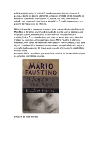 esfera pessoal, como no poema O mundo que venci deu-me um amor. A
poesia, o poeta e o poema são temas constantes em todo o livro. Ressalte-se
também a poesia com fins didáticos. O poeta é, ora visto como artista e
artesão, ora como cantor inspirado e fecundador. O poeta é concebido como
produto da inspiração e do intelecto.
Há também no livro, momentos em que o autor, a exemplo de João Cabral de
Melo Neto e de Carlos Drummond de Andrade, teoriza sobre a poesia dentro
do próprio poema, estabelecendo a fusão entre as funções poética e
metalingüística. É oportuno lembrar que todos os temas assumem diferentes
matizes ou subtemas. A linguagem poética de Mário Faustino é altamente
elaborada, com senso de disciplina e ritmo preciso. Por essa razão, é tida para
alguns como hermética. Ao construir poemas em formas tradicionais, segue o
exemplo dos bons poetas da língua, pois entendia a forma como possibilidade
de criar novas
estruturas. Daí a capacidade que possuía de transitar da forma tradicional para
as variantes poemáticas próprias.
(Imagem da capa do livro).
 