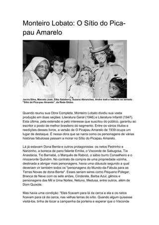 Monteiro Lobato: O Sítio do Pica-
pau Amarelo
Jacira Silva, Marcelo José, Zilka Salaberry, Suzana Abranches, André Valli e Isabello no seriado
"Sitio do Pica-pau Amarelo", da Rede Globo.
Quando reuniu sua Obra Completa, Monteiro Lobato dividiu sua vasta
produção em duas seções: Literatura Geral (1946) e Literatura Infantil (1947).
Esta última, pela extensão e pelo interesse que suscitou do público, garantiu ao
escritor o posto de melhor brasileiro do segmento. Entre os vários títulos e
reedições desses livros, a versão de O Picapau Amarelo de 1939 ocupa um
lugar de destaque. É nessa obra que se narra como os personagens de várias
histórias fabulosas passam a morar no Sítio do Picapau Amarelo.
Lá já estavam Dona Benta e outros protagonistas: os netos Pedrinho e
Narizinho, a boneca de pano falante Emília, o Visconde de Sabugosa, Tia
Anastácia, Tio Barnabé, o Marquês de Rabicó, o sábio burro Conselheiro e o
rinoceronte Quindim. No contrato de compra de uma propriedade vizinha,
destinada a abrigar mais personagens, havia uma cláusula segundo a qual
deveriam vir também todos os "personagens do Mundo-da-Fábula para as
Terras Novas de dona Benta". Esses seriam seres como Pequeno Polegar,
Branca de Neve com os sete anões, Cinderela, Barba Azul, gênios e
personagens das Mil e Uma Noites, Netuno, Medusa, entre outros, além de
Dom Quixote.
Mas havia uma condição: "Eles ficavam para lá da cerca e ela e os netos
ficavam para cá da cerca, nas velhas terras do sítio. Quando algum quisesse
visitá-los, tinha de tocar a campainha da porteira e esperar que o Visconde
 