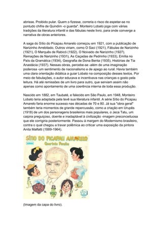 abrisse. Proibido pular. Quem o fizesse, correria o risco de espetar-se no
pontudo chifre de Quindim -o guarda". Monteiro Lobato joga com várias
tradições da literatura infantil e das fábulas neste livro, para onde converge a
narrativa de obras anteriores.
A saga do Sítio do Picapau Amarelo começou em 1921, com a publicação de
Narizinho Arrebitado. Outros viriam, como O Saci (1921), Fábulas de Narizinho
(1921), O Marquês de Rabicó (1922), O Noivado de Narizinho (1927),
Reinações de Narizinho (1931), As Caçadas de Pedrinho (1933), Emília no
País da Gramática (1934), Geografia de Dona Benta (1935), Histórias de Tia
Anastácia (1937). Nessas obras, percebe-se -além de uma imaginação
poderosa -um sentimento de nacionalismo e de apego ao rural. Havia também
uma clara orientação didática a guiar Lobato na composição desses textos. Por
meio de fabulações, o autor educava e incentivava nas crianças o gosto pela
leitura. Há até remissões de um livro para outro, que serviam assim não
apenas como apontamento de uma coerência interna de toda essa produção.
Nascido em 1882, em Taubaté, e falecido em São Paulo, em 1948, Monteiro
Lobato teria adaptada pela tevê sua literatura infantil. A série Sítio do Picapau
Amarelo faria enorme sucesso nas décadas de 70 e 80. Já sua "obra geral"
também teria momentos de grande repercussão, como a criação em Urupês
(1918) de um dos personagens brasileiros mais populares, o Jeca Tatu, um
caipira preguiçoso, doente e inadaptável à civilização -imagem preconceituosa
que ele corrigiria posteriormente. Passou à margem do Modernismo brasileiro,
contra o qual chegou a travar polêmica ao criticar uma exposição da pintora
Anita Malfatti (1889-1964).
(Imagem da capa do livro).
 