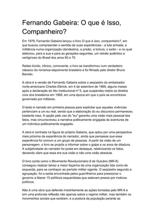 Fernando Gabeira: O que é Isso,
Companheiro?
Em 1979, Fernando Gabeira lançou o livro O que é isso, companheiro?, em
que buscou compreender o sentido de suas experiências - a luta armada, a
militância numa organização clandestina, a prisão, a tortura, o exílio - e no qual
elaborou, para a sua e para as gerações seguintes, um retrato autêntico e
vertiginoso do Brasil dos anos 60 e 70.
Relato lúcido, irônico, comovente, o livro se transformou num verdadeiro
clássico do romance-depoimento brasileiro e foi filmado pelo diretor Bruno
Barreto.
A obra é a versão de Fernando Gabeira sobre o seqüestro do embaixador
norte-americano Charles Elbrick, em 4 de setembro de 1969, alguns meses
após a declaração do Ato Institucional nº 5, que suspendeu todos os direitos
civis dos brasileiros em 1968, em uma época em que o país se encontrava
governado por militares.
O texto é narrado em primeira pessoa para explicitar que aquelas vivências
pertenciam a um eu real, sendo que a elaboração do eu discursivo permaneceu
bastante rasa. A opção pelo uso do "eu" garantiu uma visão mais pessoal dos
fatos, mas circunscreveu a narrativa politicamente engajada às aventuras de
um indivíduo politicamente engajado.
A obra é centrada na figura do próprio Gabeira, que optou por uma perspectiva
mais próxima da experiência do narrador, ainda que pensasse que essa
experiência foi comum a um grupo de pessoas. A partir da visão de um
personagem, o livro se propôs a informar sobre o golpe e os anos de ditadura.
A subjetividade do narrador foi posta em destaque, relativizando os fatos,
deixando claro que essa era sua visão e não uma visão absoluta.
O livro conta como o Movimento Revolucionário 8 de Outubro (MR-8)
conseguiu realizar talvez a maior façanha de uma organização tida como de
esquerda, para se contrapor ao período militar vigente. O seqüestro segundo a
agrupação, foi a saída encontrada pelos guerrilheiros para pressionar o
governo a liberar 15 políticos esquerdistas que estavam presos por motivos
políticos.
Não é uma obra que defende irrestritamente as ações tomadas pelo MR-8 e
sim uma profunda reflexão não apenas sobre o regime militar, mas também os
movimentos sociais que existiam, e a postura da população perante as
 