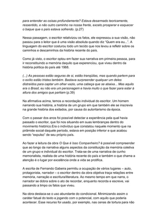 para entender as coisas profundamente? Estava desarmado teoricamente,
ressentido, e não outro caminho na nossa frente, exceto prosperar e esquecer
o baque que o país estava sofrendo. (p.27)
Nessa passagem, o escritor relativizou os fatos, ele expressou a sua visão, não
passou para o leitor que é uma visão absoluta quando diz “Quem era eu...”. A
linguagem do escritor costurou todo um tecido que nos levou a refletir sobre os
caminhos e descaminhos da história recente do país.
Como já visto, o escritor optou em fazer sua narrativa em primeira pessoa, para
ir reconstituindo a memória daquilo que experenciou, que viveu dentro da
história política do país até 1968.
(...) As pessoas estão seguras de si, estão tranqüilas, mas quando partem para
o exílio estão tristes também. Bastava surpreender qualquer um deles
distraídos para captar um olhar vazio, uma cabeça que se abaixa... Mas aquilo
era o Brasil, eu não era um personagem e havia muito o que fazer para estar à
altura dos amigos que partiam (p.39)
Na afirmativa acima, temos a recordação individual do escritor. Um homem
narrando sua história, a história de um grupo em que também ele se inscrevia
na grande história dos exilados, por causa do autoritarismo da época.
Com o passar dos anos foi possível detectar a experiência pela qual havia
passado o escritor, que foi nos situando em suas lembranças dentro do
movimento histórico.Era o indivíduo que constatou naquele momento que na
pirâmide social daquele período, estava em posição inferior e que acabou
sendo “expulso” de seu próprio país.
Ao fazer a leitura da obra O Que é Isso Companheiro? é possível compreender
que ao longo da narrativa alguns aspectos da constituição da memória coletiva
de um grupo e individual do escritor. Trata-se de uma narrativa de cunho
memorialista, realista de uma história recente do país e também o que chama a
atenção é o lugar por excelência onde a vida se protifica.
A escrita de Fernando Gabeira permitiu a ocupação de vários lugares – auto,
protagonista, narrador – o escritor dentro da obra objetiva traça relações entre
memória, narração e escritura/literatura. Ao mesmo tempo em que narra, o
narrador se dobra sobre o ato de recordar, enquanto recorda e escreve, vai
passando a limpo os fatos que viveu.
Na obra destaca-se o uso abundante do condicional. Minimizando assim o
caráter fatual do texto e jogando com o potencial, com aquilo que poderia
acontecer. Esse recurso foi usado, por exemplo, nas cenas de tortura para não
 