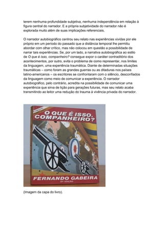 terem nenhuma profundidade subjetiva, nenhuma independência em relação à
figura central do narrador. E a própria subjetividade do narrador não é
explorada muito além de suas implicações referenciais.
O narrador autobiográfico centrou seu relato nas experiências vividas por ele
próprio em um período do passado que a distância temporal lhe permitiu
abordar com olhar crítico, mas não colocou em questão a possibilidade de
narrar tais experiências. Se, por um lado, a narrativa autobiográfica ao estilo
de O que é isso, companheiro? consegue expor o caráter contraditório dos
acontecimentos, por outro, evita o problema de como representar, nos limites
da linguagem, uma experiência traumática. Diante de determinadas situações
traumáticas – como foram as grandes guerras ou as ditaduras nos países
latino-americanos – os escritores se confrontaram com o silêncio, desconfiados
da linguagem como meio de comunicar a experiência. O narrador
autobiográfico, pelo contrário, acredita na possibilidade de comunicar uma
experiência que sirva de lição para gerações futuras, mas seu relato acaba
transmitindo ao leitor uma redução do trauma à vivência privada do narrador.
(Imagem da capa do livro).
 