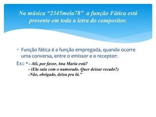  Função fática é a função empregada, quando ocorre
uma conversa, entre o emissor e o receptor:
Ex:: “ - Alô, por favor, Ana Maria está?
- (Ela saiu com o namorado. Quer deixar recado?)
-Não, obrigado, deixa pra lá.”
Na música “2345meia78” a função Fática está
presente em toda a letra do compositor.
 