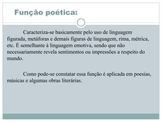 Função poética:
Caracteriza-se basicamente pelo uso de linguagem
figurada, metáforas e demais figuras de linguagem, rima, métrica,
etc. É semelhante à linguagem emotiva, sendo que não
necessariamente revela sentimentos ou impressões a respeito do
mundo.
Como pode-se constatar essa função é aplicada em poesias,
músicas e algumas obras literárias.
 