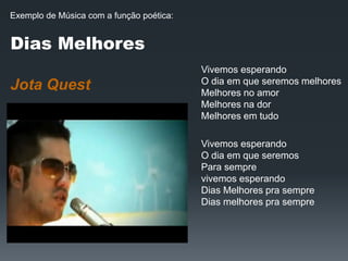 Dias Melhores
Jota Quest
Vivemos esperando
O dia em que seremos melhores
Melhores no amor
Melhores na dor
Melhores em tudo
Vivemos esperando
O dia em que seremos
Para sempre
vivemos esperando
Dias Melhores pra sempre
Dias melhores pra sempre
Exemplo de Música com a função poética:
 