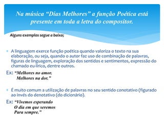  A linguagem exerce função poética quando valoriza o texto na sua
elaboração, ou seja, quando o autor faz uso de combinação de palavras,
figuras de linguagem, exploração dos sentidos e sentimentos, expressão do
chamado eu-lírico, dentre outros.
Ex: “Melhores no amor.
Melhores na dor.”
 É muito comum a utilização de palavras no seu sentido conotativo (figurado
ao invés do denotativo (do dicionário).
Ex: “Vivemos esperando
O dia em que seremos
Para sempre.”
Na música “Dias Melhores” a função Poética está
presente em toda a letra do compositor.
Alguns exemplos segue a baixo;
 