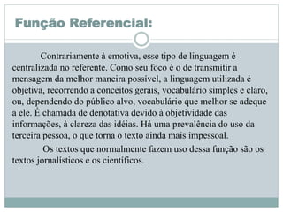Função Referencial:
Contrariamente à emotiva, esse tipo de linguagem é
centralizada no referente. Como seu foco é o de transmitir a
mensagem da melhor maneira possível, a linguagem utilizada é
objetiva, recorrendo a conceitos gerais, vocabulário simples e claro,
ou, dependendo do público alvo, vocabulário que melhor se adeque
a ele. É chamada de denotativa devido à objetividade das
informações, à clareza das idéias. Há uma prevalência do uso da
terceira pessoa, o que torna o texto ainda mais impessoal.
Os textos que normalmente fazem uso dessa função são os
textos jornalísticos e os científicos.
 