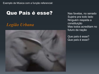 Que País é esse?
Legião Urbana
Nas favelas, no senado
Sujeira pra todo lado
Ninguém respeita a
constituição
Mas todos acreditam no
futuro da nação
Que país é esse?
Que país é esse?
Exemplo de Música com a função referencial:
 