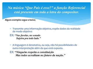  Transmite uma informação objetiva, expõe dados da realidade
de modo objetivo:
EX: “Nas favelas, no senado
Sujeira pra todo lado.”
 A linguagem é denotativa, ou seja, não há possibilidades de
outra interpretação além da que está exposta.
EX: “Ninguém respeita a constituição
Mas todos acreditam no futuro da nação.”
Na música “Que País é esse?” a função Referencial
está presente em toda a letra do compositor.
Alguns exemplos segue a baixo;
 