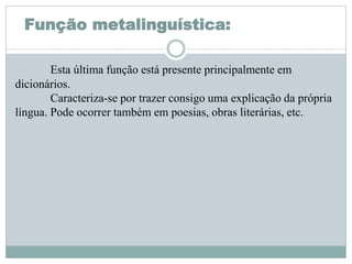 Função metalinguística:
Esta última função está presente principalmente em
dicionários.
Caracteriza-se por trazer consigo uma explicação da própria
língua. Pode ocorrer também em poesias, obras literárias, etc.
 