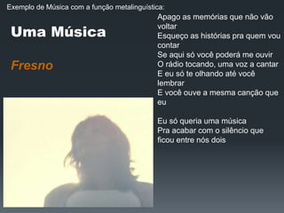 Uma Música
Fresno
Apago as memórias que não vão
voltar
Esqueço as histórias pra quem vou
contar
Se aqui só você poderá me ouvir
O rádio tocando, uma voz a cantar
E eu só te olhando até você
lembrar
E você ouve a mesma canção que
eu
Eu só queria uma música
Pra acabar com o silêncio que
ficou entre nós dois
Exemplo de Música com a função metalinguística:
 