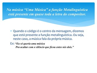  Quando o código é o centro da mensagem, dizemos
que está presente a função metalinguística. Ou seja,
neste caso, a música fala da própria música.
Ex: “Eu só queria uma música
Pra acabar com o silêncio que ficou entre nós dois.”
Na música “Uma Música” a função Metalinguística
está presente em quase toda a letra do compositor.
 