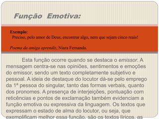 Esta função ocorre quando se destaca o emissor. A
mensagem centra-se nas opiniões, sentimentos e emoções
do emissor, sendo um texto completamente subjetivo e
pessoal. A ideia de destaque do locutor dá-se pelo emprego
da 1ª pessoa do singular, tanto das formas verbais, quanto
dos pronomes. A presença de interjeições, pontuação com
reticências e pontos de exclamação também evidenciam a
função emotiva ou expressiva da linguagem. Os textos que
expressam o estado de alma do locutor, ou seja, que
exemplificam melhor essa função, são os textos líricos, as
Função Emotiva:
Exemplo:
Preciso, pelo amor de Deus, encontrar algo, nem que sejam cinco reais!
Poema da amiga aprendiz, Niara Fernanda.
 