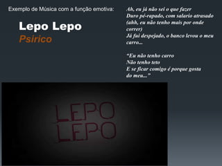 Lepo Lepo
Psirico
Ah, eu já não sei o que fazer
Duro pé-rapado, com salario atrasado
(ahh, eu não tenho mais por onde
correr)
Já fui despejado, o banco levou o meu
carro...
“Eu não tenho carro
Não tenho teto
E se ficar comigo é porque gosta
do meu...”
Exemplo de Música com a função emotiva:
 