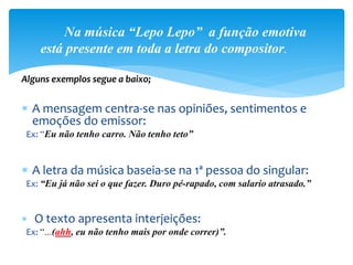  A mensagem centra-se nas opiniões, sentimentos e
emoções do emissor:
Ex: “Eu não tenho carro. Não tenho teto”
 A letra da música baseia-se na 1ª pessoa do singular:
Ex: “Eu já não sei o que fazer. Duro pé-rapado, com salario atrasado.”
 O texto apresenta interjeições:
Ex: “...(ahh, eu não tenho mais por onde correr)”.
Na música “Lepo Lepo” a função emotiva
está presente em toda a letra do compositor.
Alguns exemplos segue a baixo;
 