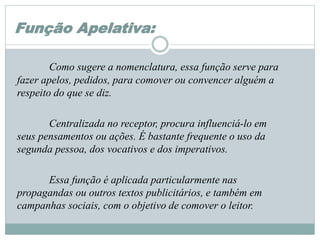 Função Apelativa:
Como sugere a nomenclatura, essa função serve para
fazer apelos, pedidos, para comover ou convencer alguém a
respeito do que se diz.
Centralizada no receptor, procura influenciá-lo em
seus pensamentos ou ações. É bastante frequente o uso da
segunda pessoa, dos vocativos e dos imperativos.
Essa função é aplicada particularmente nas
propagandas ou outros textos publicitários, e também em
campanhas sociais, com o objetivo de comover o leitor.
 