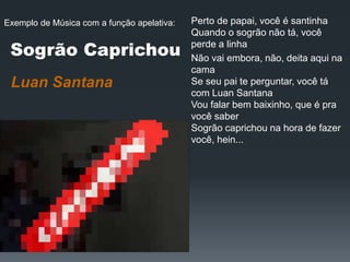 Luan Santana
Perto de papai, você é santinha
Quando o sogrão não tá, você
perde a linha
Não vai embora, não, deita aqui na
cama
Se seu pai te perguntar, você tá
com Luan Santana
Vou falar bem baixinho, que é pra
você saber
Sogrão caprichou na hora de fazer
você, hein...
Sogrão Caprichou
Exemplo de Música com a função apelativa:
 