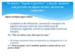  O objetivo é de influenciar, convencer o receptor de
alguma coisa por meio de uma ordem (uso de
vocativos), sugestão, convite ou apelo (daí o nome da
função).
Ex: “Não vai embora, não, deita aqui na cama.”
 Os verbos costumam estar no imperativo ou conjugados na 2ª ou
3ª pessoa.
EX: “Perto de papai, você é santinha, quando o sogrão não tá, você
perde a linha”
Na música “Sogrão Caprichou” a função Apelativa
está presente em alguns trechos da letra do
compositor.
Alguns exemplos segue a baixo;
 
