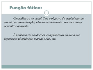 Função fática:
Centraliza-se no canal. Tem o objetivo de estabelecer um
contato ou comunicação, não necessariamente com uma carga
semântica aparente.
É utilizada em saudações, cumprimentos do dia a dia,
expressões idiomáticas, marcas orais, etc.
 