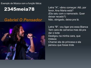 2345meia78
Gabriel O Pensador
Letra "A", vâmo começar: Alô, por
favor, Ana Maria está?
(Ela saiu com o namorado. Quer
deixar recado?)
Não, obrigado, deixa pra lá.
Letra "B", vou ligar pra essa Bianca
Tem cara de carranca mas dá pra
dar o bote
Desligou na minha cara, que
tristeza
Chamei ela de princesa e ela
pensou que fosse trote
Exemplo de Música com a função fática:
 