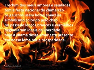 Erechim dos meus amores e saudades
tem a festa nacional do chimarrão
os gaúchos usam botas amarelas
simbolismo colorido pelo chão
no passado lenços brancos e vermelhos
degladiaram ideais de liberdade
hoje a chama desse amor está presente
em nosso lema paz e prosperidade.
 