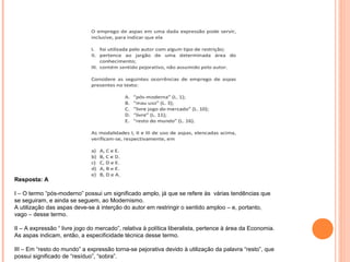 Resposta: A 
I – O termo “pós-moderno” possui um significado amplo, já que se refere às várias tendências que 
se seguiram, e ainda se seguem, ao Modernismo. 
A utilização das aspas deve-se à interção do autor em restringir o sentido amploo – e, portanto, 
vago – desse termo. 
II – A expressão “ livre jogo do mercado”, relativa à política liberalista, pertence à área da Economia. 
As aspas indicam, então, a especificidade técnica desse termo. 
III – Em “resto do mundo” a expressão torna-se pejorativa devido à utilização da palavra “resto”, que 
possui significado de “resíduo”, “sobra”. 
 