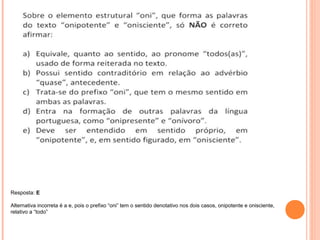 Resposta: E 
Alternativa incorreta é a e, pois o prefixo “oni” tem o sentido denotativo nos dois casos, onipotente e onisciente, 
relativo a “todo” 
 