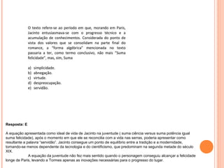 Resposta: E 
A equação apresentada como ideal de vida de Jacinto na juventude ( suma ciência versus suma potência igual 
suma felicidade), após o momento em que ele se reconcilia com a vida nas serras, poderia apresentar como 
resultante a palavra “servidão”. Jacinto consegue um ponto de equilíbrio entre a tradição e a modernidade, 
tornando-se menos dependente da tecnologia e do cientificismo, que predominam na segunda metade do século 
XIX. 
A equação da juventude não fez mais sentido quando o personagem conseguiu alcançar a felicidade 
longe de Paris, levando a Tormes apenas as inovações necessárias para o progresso do lugar. 
 