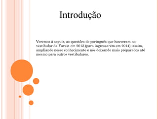 Introdução 
Veremos à seguir, as questões de português que houveram no 
vestibular da Fuvest em 2013 (para ingressarem em 2014), assim, 
ampliando nosso conhecimento e nos deixando mais preparados até 
mesmo para outros vestibulares. 
 